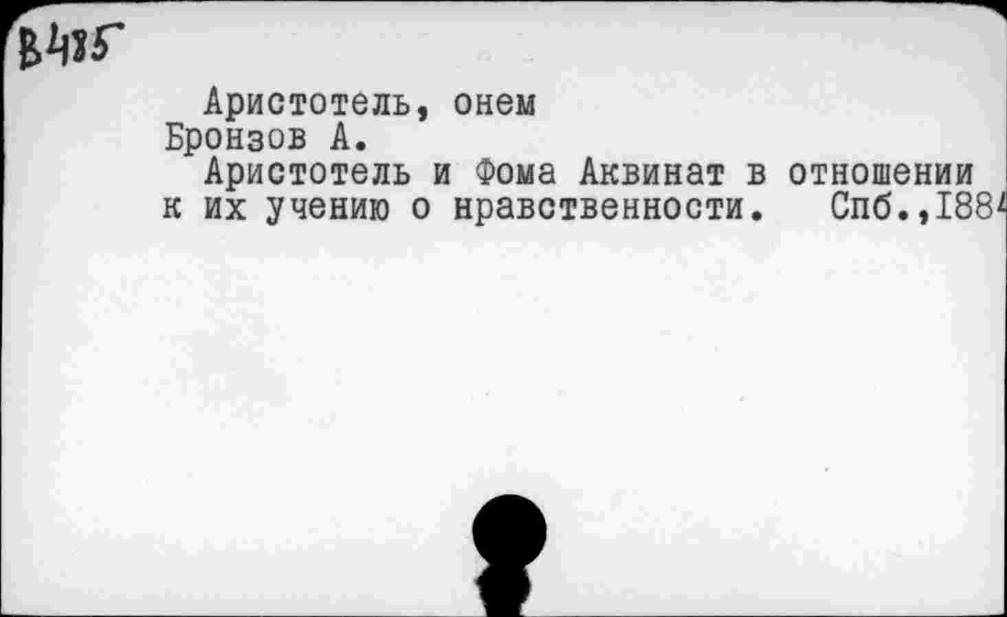 ﻿
Аристотель, онем Бронзов А.
Аристотель и Фома Аквинат в отношении к их учению о нравственности. Спб.,188*